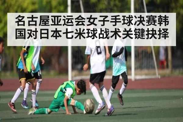 名古屋亚运会女子手球决赛韩国对日本七米球战术关键抉择